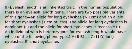 9) Eyelash length is an inherited trait. In the human population, there is an eyelash length gene. There are two possible variants of this gene—an allele for long eyelashes (> 1cm) and an allele for short eyelashes (1 cm or less). The allele for long eyelashes is dominant (L) and the allele for short eyelashes is recessive (l). An individual who is heterozygous for eyelash length would have which of the following phenotypes? A) ll B) LL C) Ll D) long eyelashes E) short eyelashes