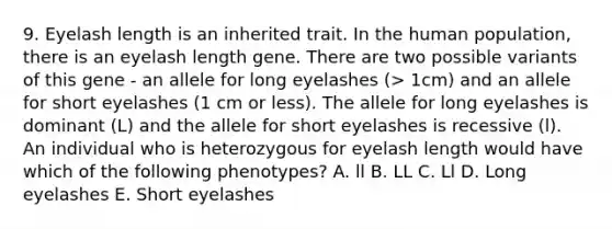 9. Eyelash length is an inherited trait. In the human population, there is an eyelash length gene. There are two possible variants of this gene - an allele for long eyelashes (> 1cm) and an allele for short eyelashes (1 cm or less). The allele for long eyelashes is dominant (L) and the allele for short eyelashes is recessive (l). An individual who is heterozygous for eyelash length would have which of the following phenotypes? A. ll B. LL C. Ll D. Long eyelashes E. Short eyelashes