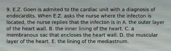 9. E.Z. Goen is admited to the cardiac unit with a diagnosis of endocardits. When E.Z. asks the nurse where the infecton is located, the nurse replies that the infecton is in A. the outer layer of the heart wall. B. the inner lining of the heart. C. a membranous sac that encloses the heart wall. D. the muscular layer of the heart. E. the lining of the mediastnum.