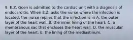 9. E.Z. Goen is admitted to the cardiac unit with a diagnosis of endocarditis. When E.Z. asks the nurse where the infection is located, the nurse replies that the infection is in A. the outer layer of the heart wall. B. the inner lining of the heart. C. a membranous sac that encloses the heart wall. D. the muscular layer of the heart. E. the lining of the mediastinum.