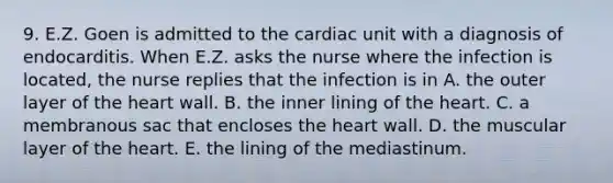 9. E.Z. Goen is admitted to the cardiac unit with a diagnosis of endocarditis. When E.Z. asks the nurse where the infection is located, the nurse replies that the infection is in A. the outer layer of the heart wall. B. the inner lining of the heart. C. a membranous sac that encloses the heart wall. D. the muscular layer of the heart. E. the lining of the mediastinum.