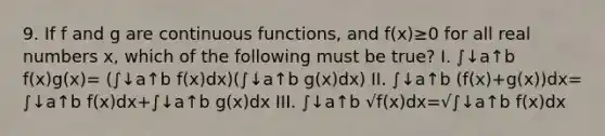 9. If f and g are continuous functions, and f(x)≥0 for all real numbers x, which of the following must be true? I. ∫↓a↑b f(x)g(x)= (∫↓a↑b f(x)dx)(∫↓a↑b g(x)dx) II. ∫↓a↑b (f(x)+g(x))dx= ∫↓a↑b f(x)dx+∫↓a↑b g(x)dx III. ∫↓a↑b √f(x)dx=√∫↓a↑b f(x)dx