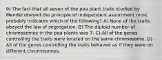 9) The fact that all seven of the pea plant traits studied by Mendel obeyed the principle of independent assortment most probably indicates which of the following? A) None of the traits obeyed the law of segregation. B) The diploid number of chromosomes in the pea plants was 7. C) All of the genes controlling the traits were located on the same chromosome. D) All of the genes controlling the traits behaved as if they were on different chromosomes.