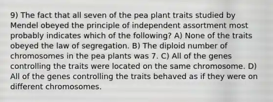 9) The fact that all seven of the pea plant traits studied by Mendel obeyed the principle of independent assortment most probably indicates which of the following? A) None of the traits obeyed the law of segregation. B) The diploid number of chromosomes in the pea plants was 7. C) All of the genes controlling the traits were located on the same chromosome. D) All of the genes controlling the traits behaved as if they were on different chromosomes.