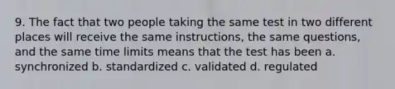 9. The fact that two people taking the same test in two different places will receive the same instructions, the same questions, and the same time limits means that the test has been a. synchronized b. standardized c. validated d. regulated