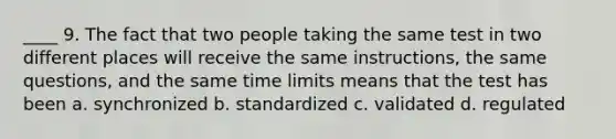 ____ 9. The fact that two people taking the same test in two different places will receive the same instructions, the same questions, and the same time limits means that the test has been a. synchronized b. standardized c. validated d. regulated