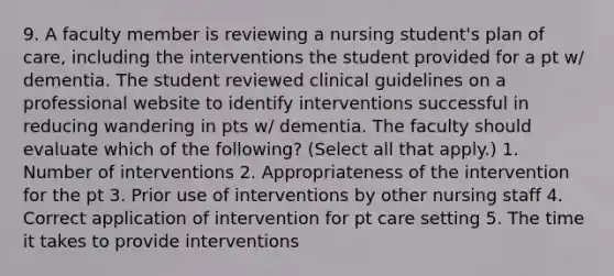 9. A faculty member is reviewing a nursing student's plan of care, including the interventions the student provided for a pt w/ dementia. The student reviewed clinical guidelines on a professional website to identify interventions successful in reducing wandering in pts w/ dementia. The faculty should evaluate which of the following? (Select all that apply.) 1. Number of interventions 2. Appropriateness of the intervention for the pt 3. Prior use of interventions by other nursing staff 4. Correct application of intervention for pt care setting 5. The time it takes to provide interventions