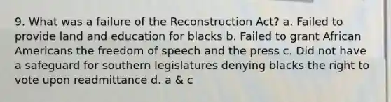 9. What was a failure of the Reconstruction Act? a. Failed to provide land and education for blacks b. Failed to grant African Americans the freedom of speech and the press c. Did not have a safeguard for southern legislatures denying blacks the right to vote upon readmittance d. a & c