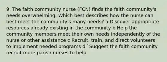 9. The faith community nurse (FCN) finds the faith community's needs overwhelming. Which best describes how the nurse can best meet the community's many needs? a Discover appropriate resources already existing in the community b Help the community members meet their own needs independently of the nurse or other assistance c Recruit, train, and direct volunteers to implement needed programs d `Suggest the faith community recruit more parish nurses to help