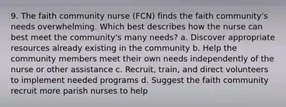 9. The faith community nurse (FCN) finds the faith community's needs overwhelming. Which best describes how the nurse can best meet the community's many needs? a. Discover appropriate resources already existing in the community b. Help the community members meet their own needs independently of the nurse or other assistance c. Recruit, train, and direct volunteers to implement needed programs d. Suggest the faith community recruit more parish nurses to help