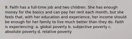 9. Faith has a full-time job and two children. She has enough money for the basics and can pay her rent each month, but she feels that, with her education and experience, her income should be enough for her family to live much better than they do. Faith is experiencing: a. global poverty b. subjective poverty c. absolute poverty d. relative poverty