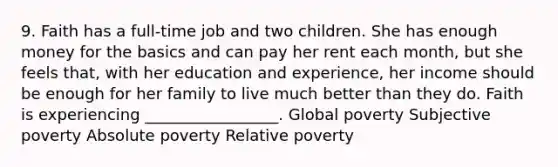 9. Faith has a full-time job and two children. She has enough money for the basics and can pay her rent each month, but she feels that, with her education and experience, her income should be enough for her family to live much better than they do. Faith is experiencing _________________. Global poverty Subjective poverty Absolute poverty Relative poverty