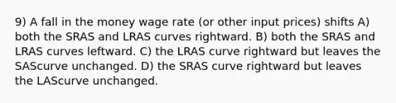 9) A fall in the money wage rate (or other input prices) shifts A) both the SRAS and LRAS curves rightward. B) both the SRAS and LRAS curves leftward. C) the LRAS curve rightward but leaves the SAScurve unchanged. D) the SRAS curve rightward but leaves the LAScurve unchanged.