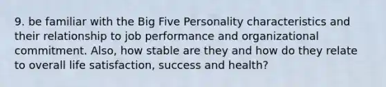 9. be familiar with the Big Five Personality characteristics and their relationship to job performance and organizational commitment. Also, how stable are they and how do they relate to overall life satisfaction, success and health?