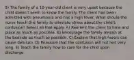 9) The family of a 10-year-old client is very upset because the child doesn't seem to know the family. The client has been admitted with pneumonia and has a high fever. What should the nurse teach this family to alleviate stress about the child's confusion? Select all that apply. A) Reorient the client to time and place as much as possible. B) Encourage the family remain at the bedside as much as possible. C) Explain that high fevers can cause delirium. D) Reassure that the confusion will not last very long. E) Teach the family how to care for the child upon discharge