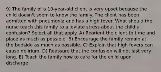 9) The family of a 10-year-old client is very upset because the child doesn't seem to know the family. The client has been admitted with pneumonia and has a high fever. What should the nurse teach this family to alleviate stress about the child's confusion? Select all that apply. A) Reorient the client to time and place as much as possible. B) Encourage the family remain at the bedside as much as possible. C) Explain that high fevers can cause delirium. D) Reassure that the confusion will not last very long. E) Teach the family how to care for the child upon discharge