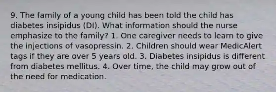 9. The family of a young child has been told the child has diabetes insipidus (DI). What information should the nurse emphasize to the family? 1. One caregiver needs to learn to give the injections of vasopressin. 2. Children should wear MedicAlert tags if they are over 5 years old. 3. Diabetes insipidus is different from diabetes mellitus. 4. Over time, the child may grow out of the need for medication.