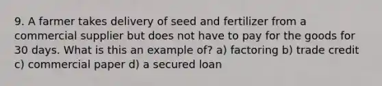 9. A farmer takes delivery of seed and fertilizer from a commercial supplier but does not have to pay for the goods for 30 days. What is this an example of? a) factoring b) trade credit c) commercial paper d) a secured loan