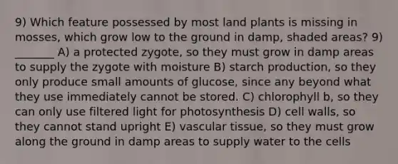 9) Which feature possessed by most land plants is missing in mosses, which grow low to the ground in damp, shaded areas? 9) _______ A) a protected zygote, so they must grow in damp areas to supply the zygote with moisture B) starch production, so they only produce small amounts of glucose, since any beyond what they use immediately cannot be stored. C) chlorophyll b, so they can only use filtered light for photosynthesis D) cell walls, so they cannot stand upright E) vascular tissue, so they must grow along the ground in damp areas to supply water to the cells