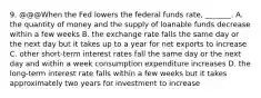 9. @@@When the Fed lowers the federal funds​ rate, _______. A. the quantity of money and the supply of loanable funds decrease within a few weeks B. the exchange rate falls the same day or the next day but it takes up to a year for net exports to increase C. other​ short-term interest rates fall the same day or the next day and within a week consumption expenditure increases D. the​ long-term interest rate falls within a few weeks but it takes approximately two years for investment to increase