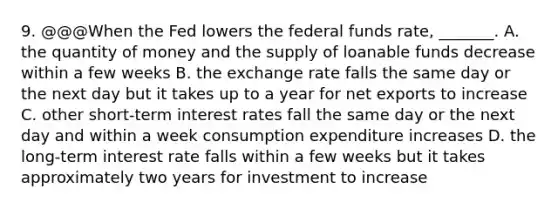 9. @@@When the Fed lowers the federal funds​ rate, _______. A. the quantity of money and the supply of loanable funds decrease within a few weeks B. the exchange rate falls the same day or the next day but it takes up to a year for net exports to increase C. other​ short-term interest rates fall the same day or the next day and within a week consumption expenditure increases D. the​ long-term interest rate falls within a few weeks but it takes approximately two years for investment to increase