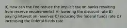 9) How can the Fed reduce the implicit tax on banks resulting from reserve requirements? A) lowering the discount rate B) paying interest on reserves C) reducing the federal funds rate D) increasing the federal funds rate