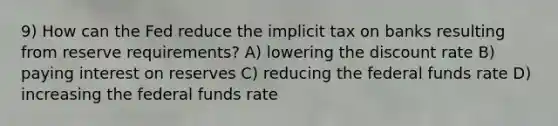 9) How can the Fed reduce the implicit tax on banks resulting from reserve requirements? A) lowering the discount rate B) paying interest on reserves C) reducing the federal funds rate D) increasing the federal funds rate