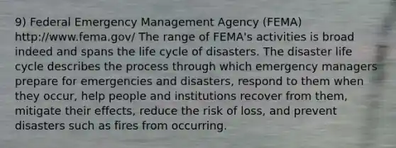 9) Federal Emergency Management Agency (FEMA) http://www.fema.gov/ The range of FEMA's activities is broad indeed and spans the life cycle of disasters. The disaster life cycle describes the process through which emergency managers prepare for emergencies and disasters, respond to them when they occur, help people and institutions recover from them, mitigate their effects, reduce the risk of loss, and prevent disasters such as fires from occurring.