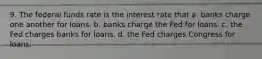 9. The federal funds rate is the interest rate that a. banks charge one another for loans. b. banks charge the Fed for loans. c. the Fed charges banks for loans. d. the Fed charges Congress for loans.