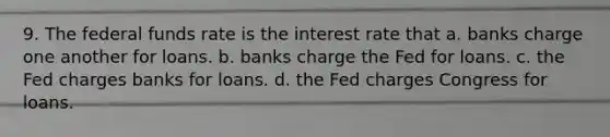 9. The federal funds rate is the interest rate that a. banks charge one another for loans. b. banks charge the Fed for loans. c. the Fed charges banks for loans. d. the Fed charges Congress for loans.