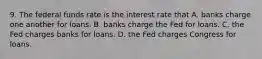 9. The federal funds rate is the interest rate that A. banks charge one another for loans. B. banks charge the Fed for loans. C. the Fed charges banks for loans. D. the Fed charges Congress for loans.