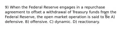 9) When the Federal Reserve engages in a repurchase agreement to offset a withdrawal of Treasury funds from the Federal Reserve, the open market operation is said to be A) defensive. B) offensive. C) dynamic. D) reactionary.