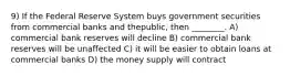 9) If the Federal Reserve System buys government securities from commercial banks and thepublic, then ________. A) commercial bank reserves will decline B) commercial bank reserves will be unaffected C) it will be easier to obtain loans at commercial banks D) the money supply will contract