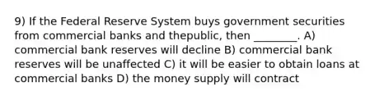 9) If the Federal Reserve System buys government securities from commercial banks and thepublic, then ________. A) commercial bank reserves will decline B) commercial bank reserves will be unaffected C) it will be easier to obtain loans at commercial banks D) the money supply will contract