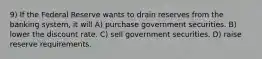 9) If the Federal Reserve wants to drain reserves from the banking system, it will A) purchase government securities. B) lower the discount rate. C) sell government securities. D) raise reserve requirements.