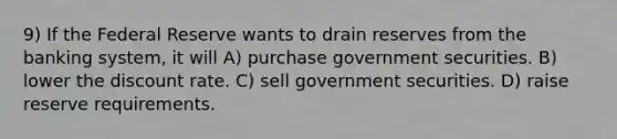 9) If the Federal Reserve wants to drain reserves from the banking system, it will A) purchase government securities. B) lower the discount rate. C) sell government securities. D) raise reserve requirements.