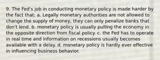 9. The Fed's job in conducting monetary policy is made harder by the fact that: a. Legally monetary authorities are not allowed to change the supply of money, they can only penalize banks that don't lend. b. monetary policy is usually pulling the economy in the opposite direction from fiscal policy. c. the Fed has to operate in real time and information on recessions usually becomes available with a delay. d. monetary policy is hardly ever effective in influencing business behavior.