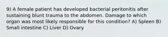 9) A female patient has developed bacterial peritonitis after sustaining blunt trauma to the abdomen. Damage to which organ was most likely responsible for this condition? A) Spleen B) Small intestine C) Liver D) Ovary