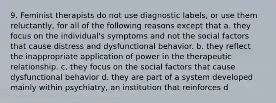 9. Feminist therapists do not use diagnostic labels, or use them reluctantly, for all of the following reasons except that a. they focus on the individual's symptoms and not the social factors that cause distress and dysfunctional behavior. b. they reflect the inappropriate application of power in the therapeutic relationship. c. they focus on the social factors that cause dysfunctional behavior d. they are part of a system developed mainly within psychiatry, an institution that reinforces d