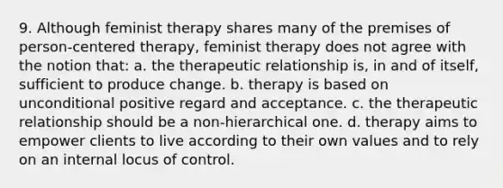 9. ​Although feminist therapy shares many of the premises of person-centered therapy, feminist therapy does not agree with the notion that: a. ​the therapeutic relationship is, in and of itself, sufficient to produce change. b. ​therapy is based on unconditional positive regard and acceptance. c. ​the therapeutic relationship should be a non-hierarchical one. d. ​therapy aims to empower clients to live according to their own values and to rely on an internal locus of control.