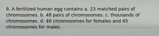 9. A fertilized human egg contains a. 23 matched pairs of chromosomes. b. 48 pairs of chromosomes. c. thousands of chromosomes. d. 46 chromosomes for females and 45 chromosomes for males.