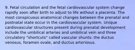 9. Fetal circulation and the fetal cardiovascular system change rapidly soon after birth to adjust to life without a placenta. The most conspicuous anatomical changes between the prenatal and postnatal state occur in the cardiovascular system. Unique cardiovascular structures present during <a href='https://www.questionai.com/knowledge/kMumvNdQFH-prenatal-development' class='anchor-knowledge'>prenatal development</a> include the umbilical arteries and umbilical vein and three circulatory "shortcuts" called vascular shunts: the ductus venosus, foramen ovale, and ductus arteriosus.