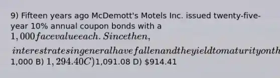 9) Fifteen years ago McDemott's Motels Inc. issued twenty-five-year 10% annual coupon bonds with a 1,000 face value each. Since then, interest rates in general have fallen and the yield to maturity on the firm's bonds is now 6%. Given this information, what is the price today for such a bond? A)1,000 B) 1,294.40 C)1,091.08 D) 914.41