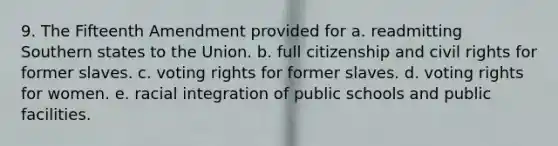 9. The Fifteenth Amendment provided for a. readmitting Southern states to the Union. b. full citizenship and civil rights for former slaves. c. voting rights for former slaves. d. voting rights for women. e. racial integration of public schools and public facilities.