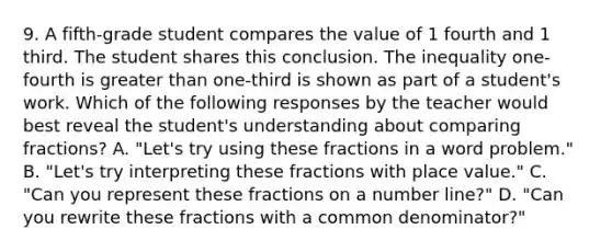 9. A fifth-grade student compares the value of 1 fourth and 1 third. The student shares this conclusion. The inequality one-fourth is greater than one-third is shown as part of a student's work. Which of the following responses by the teacher would best reveal the student's understanding about comparing fractions? A. "Let's try using these fractions in a word problem." B. "Let's try interpreting these fractions with place value." C. "Can you represent these fractions on a number line?" D. "Can you rewrite these fractions with a common denominator?"