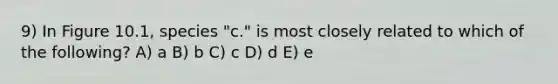 9) In Figure 10.1, species "c." is most closely related to which of the following? A) a B) b C) c D) d E) e