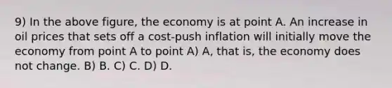 9) In the above figure, the economy is at point A. An increase in oil prices that sets off a cost-push inflation will initially move the economy from point A to point A) A, that is, the economy does not change. B) B. C) C. D) D.