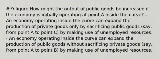 # 9 figure How might the output of public goods be increased if the economy is initially operating at point A inside the curve? - An economy operating inside the curve can expand the production of private goods only by sacrificing public goods (say, from point A to point C) by making use of unemployed resources. - An economy operating inside the curve can expand the production of public goods without sacrificing private goods (say, from point A to point B) by making use of unemployed resources.