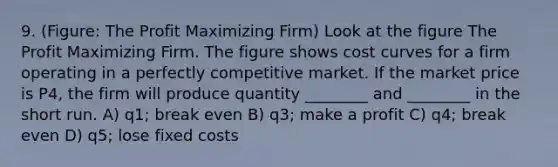 9. (Figure: The Profit Maximizing Firm) Look at the figure The Profit Maximizing Firm. The figure shows cost curves for a firm operating in a perfectly competitive market. If the market price is P4, the firm will produce quantity ________ and ________ in the short run. A) q1; break even B) q3; make a profit C) q4; break even D) q5; lose fixed costs