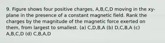 9. Figure shows four positive charges, A,B,C,D moving in the xy-plane in the presence of a constant magnetic field. Rank the charges by the magnitude of the magnetic force exerted on them, from largest to smallest. (a) C,D,B,A (b) D,C,B,A (c) A,B,C,D (d) C,B,A,D